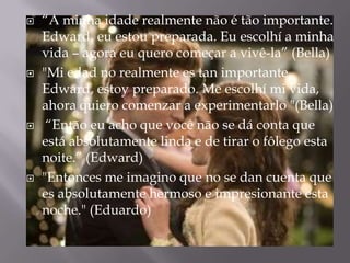    “A minha idade realmente não é tão importante.
    Edward, eu estou preparada. Eu escolhí a minha
    vida – agora eu quero começar a vivê-la” (Bella)
   "Mi edad no realmente es tan importante.
    Edward, estoy preparado. Me escolhí mi vida,
    ahora quiero comenzar a experimentarlo "(Bella)
    “Então eu acho que você não se dá conta que
    está absolutamente linda e de tirar o fôlego esta
    noite.” (Edward)
   "Entonces me imagino que no se dan cuenta que
    es absolutamente hermoso e impresionante esta
    noche." (Eduardo)
 