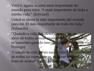    Você é, agora, a coisa mais importante do
    mundo para mim. A mais importante de toda a
    minha vida.” (Edward)
   Usted es ahora lo más importante del mundo
    para mí. El más importante de toda mi vida."
    (Eduardo)
   “Quando a vida lhe oferece um sonho muito
    além de todas as suas expectativas, é irracional
    se lamentar quando isso chega ao fim” (Bella –
    Prólogo)
   "Cuando la vida da un sueño mucho más allá
    de todas las expectativas, es pesar irracional a la
    hora de acabar" (Bella: prólogo)
 