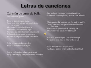 Canción de cuna de bella                   Con todo mi corazón, yo estaré contigo
                                           Hasta que nos despierta y sonríe a mí mismo
Eres todo que quiero

Todo lo que siempre sueña
                                           Al despertar, he oído su voz llena de emoción
Estás a mi voz, mi ser, mi ángel de la
     oscuridad                             Otros duermen, compruébelo usted mismo,
                                                Canzone
Me, veses I'll be feliz debido a
                                           El anochecer para ocultar, usted y yo,
Es solitario cuando estés aquí
                                           Maravilla y mi amor por TI le dará
Beso que me hace feliz con mi estancia
Bella nada tema, nada nos separa
Va estar aquí para siempre cuidando
                                           Eduardo no me dejan, Llévame contigo
                                           No quiero ir al cielo si no puedes ir allí
Bella, no rompió las paredes
Y cada día se reunirán aquí
                                           Toda mi confianza es con usted
                                           Hasta que ambos estén juntos hasta el final
Buscar en los ojos, sabes que te amo
Tengo conmigo y simplemente no se siente
 