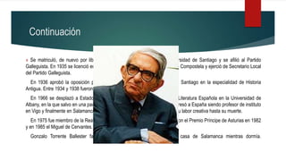 Continuación
» Se matriculó, de nuevo por libre, en la Facultad de Letras de la Universidad de Santiago y se afilió al Partido
Galleguista. En 1935 se licenció en Historia por la Universidad de Santiago de Compostela y ejerció de Secretario Local
del Partido Galleguista.
En 1936 aprobó la oposición para profesor auxiliar en la Universidad de Santiago en la especialidad de Historia
Antigua. Entre 1934 y 1938 fueron naciendo los cuatro hijos.
En 1966 se desplazó a Estados Unidos para trabajar como profesor de Literatura Española en la Universidad de
Albany, en la que salvo en una pausa, estuvo hasta 1973, fecha en la que regresó a España siendo profesor de instituto
en Vigo y finalmente en Salamanca, en donde se jubiló, si bien continuó con su labor creativa hasta su muerte.
En 1975 fue miembro de la Real Academia Española. En 1982 le concedieron el Premio Príncipe de Asturias en 1982
y en 1985 el Miguel de Cervantes.
Gonzalo Torrente Ballester falleció el 27 de enero de 1999 en su casa de Salamanca mientras dormía.
 