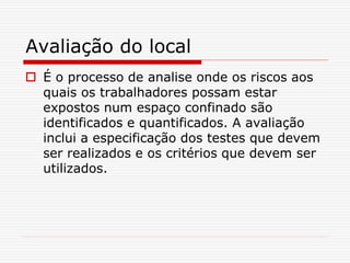 Avaliação do local
 É o processo de analise onde os riscos aos
quais os trabalhadores possam estar
expostos num espaço confinado são
identificados e quantificados. A avaliação
inclui a especificação dos testes que devem
ser realizados e os critérios que devem ser
utilizados.
 