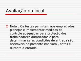 Avaliação do local
 Nota : Os testes permitem aos empregados
planejar e implementar medidas de
controle adequadas para proteção dos
trabalhadores autorizados e para
determinar se as condições de entrada são
aceitáveis no presente imediato , antes e
durante a entrada.
 