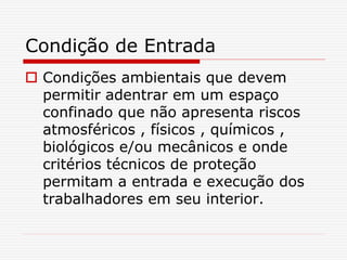 Condição de Entrada
 Condições ambientais que devem
permitir adentrar em um espaço
confinado que não apresenta riscos
atmosféricos , físicos , químicos ,
biológicos e/ou mecânicos e onde
critérios técnicos de proteção
permitam a entrada e execução dos
trabalhadores em seu interior.
 