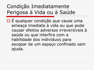 Condição Imediatamente
Perigosa à Vida ou à Saúde
 É qualquer condição que cause uma
ameaça imediata à vida ou que pode
causar efeitos adversos irreversíveis à
saúde ou que interfira com a
habilidade dos indivíduos para
escapar de um espaço confinado sem
ajuda.
 