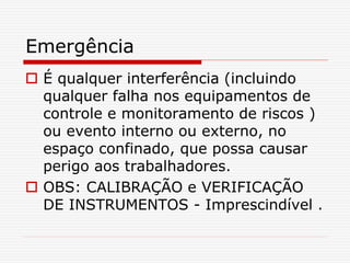Emergência
 É qualquer interferência (incluindo
qualquer falha nos equipamentos de
controle e monitoramento de riscos )
ou evento interno ou externo, no
espaço confinado, que possa causar
perigo aos trabalhadores.
 OBS: CALIBRAÇÃO e VERIFICAÇÃO
DE INSTRUMENTOS - Imprescindível .
 