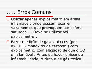 ..... Erros Comuns
 Utilizar apenas explosimetro em áreas
inflamáveis onde possam ocorrer
vazamentos que provoquem atmosfera
saturada ... Deve-se utilizar oxi-
explosímetro .
 Fazer medição de gases tóxicos (por
ex.. CO- monóxido de carbono ) com
explosimetro, com alegação de que o CO
é inflamável . Antes de haver o risco de
inflamabilidade, o risco é de gás toxico .
 