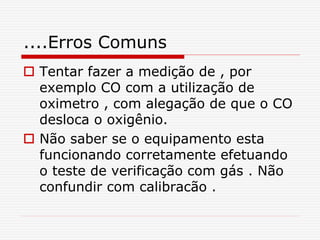 ....Erros Comuns
 Tentar fazer a medição de , por
exemplo CO com a utilização de
oximetro , com alegação de que o CO
desloca o oxigênio.
 Não saber se o equipamento esta
funcionando corretamente efetuando
o teste de verificação com gás . Não
confundir com calibracão .
 