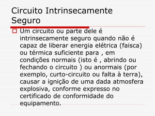 Circuito Intrinsecamente
Seguro
 Um circuito ou parte dele é
intrinsecamente seguro quando não é
capaz de liberar energia elétrica (faisca)
ou térmica suficiente para , em
condições normais (isto é , abrindo ou
fechando o circuito ) ou anormais (por
exemplo, curto-circuito ou falta à terra),
causar a ignição de uma dada atmosfera
explosiva, conforme expresso no
certificado de conformidade do
equipamento.
 