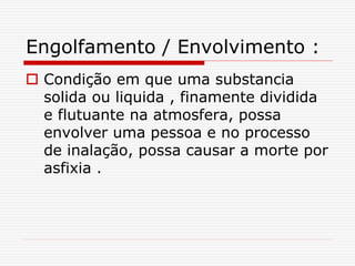 Engolfamento / Envolvimento :
 Condição em que uma substancia
solida ou liquida , finamente dividida
e flutuante na atmosfera, possa
envolver uma pessoa e no processo
de inalação, possa causar a morte por
asfixia .
 