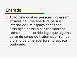 Entrada
 Ação pela qual as pessoas ingressam
através de uma abertura para o
interior de um espaço confinado .
Essa ação passa a ser considerada
como tendo ocorrido logo que alguma
parte do corpo do trabalhador rompa
o plano de uma abertura no espaço
confinado.
 