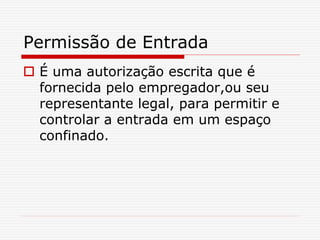 Permissão de Entrada
 É uma autorização escrita que é
fornecida pelo empregador,ou seu
representante legal, para permitir e
controlar a entrada em um espaço
confinado.
 