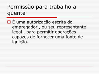 Permissão para trabalho a
quente
 É uma autorização escrita do
empregador , ou seu representante
legal , para permitir operações
capazes de fornecer uma fonte de
ignição.
 