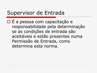 Supervisor de Entrada
 É a pessoa com capacitação e
responsabilidade pela determinação
se as condições de entrada são
aceitáveis e estão presentes numa
Permissão de Entrada, como
determina esta norma.
 