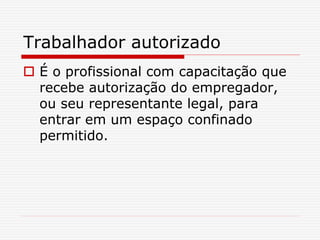 Trabalhador autorizado
 É o profissional com capacitação que
recebe autorização do empregador,
ou seu representante legal, para
entrar em um espaço confinado
permitido.
 