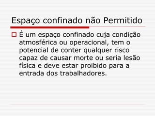 Espaço confinado não Permitido
 É um espaço confinado cuja condição
atmosférica ou operacional, tem o
potencial de conter qualquer risco
capaz de causar morte ou seria lesão
física e deve estar proibido para a
entrada dos trabalhadores.
 