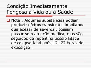 Condição Imediatamente
Perigosa à Vida ou à Saúde
 Nota : Algumas substancias podem
produzir efeitos transientes imediatos
que apesar de severos , possam
passar sem atenção medica, mas são
seguidos de repentina possibilidade
de colapso fatal após 12- 72 horas de
exposição .
 
