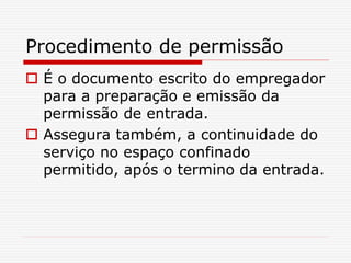 Procedimento de permissão
 É o documento escrito do empregador
para a preparação e emissão da
permissão de entrada.
 Assegura também, a continuidade do
serviço no espaço confinado
permitido, após o termino da entrada.
 