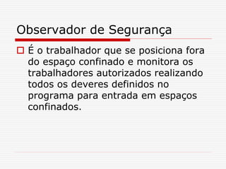 Observador de Segurança
 É o trabalhador que se posiciona fora
do espaço confinado e monitora os
trabalhadores autorizados realizando
todos os deveres definidos no
programa para entrada em espaços
confinados.
 