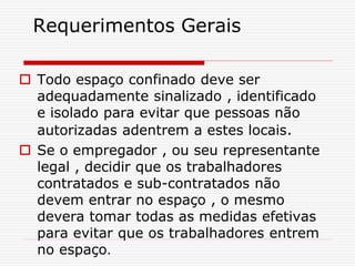 Requerimentos Gerais
 Todo espaço confinado deve ser
adequadamente sinalizado , identificado
e isolado para evitar que pessoas não
autorizadas adentrem a estes locais.
 Se o empregador , ou seu representante
legal , decidir que os trabalhadores
contratados e sub-contratados não
devem entrar no espaço , o mesmo
devera tomar todas as medidas efetivas
para evitar que os trabalhadores entrem
no espaço.
 