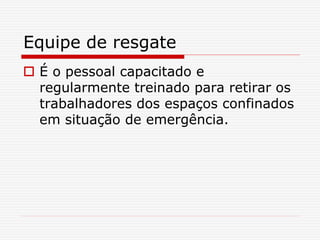 Equipe de resgate
 É o pessoal capacitado e
regularmente treinado para retirar os
trabalhadores dos espaços confinados
em situação de emergência.
 