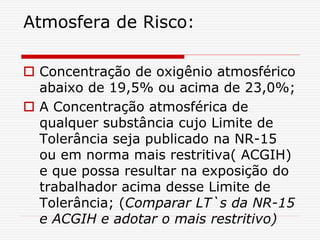 Atmosfera de Risco:
 Concentração de oxigênio atmosférico
abaixo de 19,5% ou acima de 23,0%;
 A Concentração atmosférica de
qualquer substância cujo Limite de
Tolerância seja publicado na NR-15
ou em norma mais restritiva( ACGIH)
e que possa resultar na exposição do
trabalhador acima desse Limite de
Tolerância; (Comparar LT`s da NR-15
e ACGIH e adotar o mais restritivo)
 