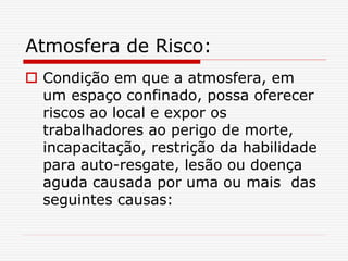 Atmosfera de Risco:
 Condição em que a atmosfera, em
um espaço confinado, possa oferecer
riscos ao local e expor os
trabalhadores ao perigo de morte,
incapacitação, restrição da habilidade
para auto-resgate, lesão ou doença
aguda causada por uma ou mais das
seguintes causas:
 