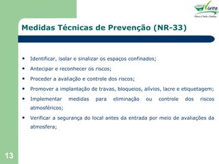 Medidas Técnicas de Prevenção (NR-33) Identificar, isolar e sinalizar os espaços confinados; Antecipar e reconhecer os riscos; Proceder a avaliação e controle dos riscos; Promover a implantação de travas, bloqueios, alívios, lacre e etiquetagem; Implementar medidas para eliminação ou controle dos riscos atmosféricos; Verificar a segurança do local antes da entrada por meio de avaliações da atmosfera; 