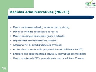 Medidas Administrativas (NR-33) Manter cadastro atualizado, inclusive com os riscos; Definir as medidas adequadas aos riscos; Manter sinalização permanente junto a entrada; Implementar procedimentos de trabalho; Adaptar a PET as peculiaridades da empresa; Adotar sistema de controle que permita a rastreabilidade da PET; Encerar a PET após finalização, pausa ou interrupção dos trabalhos; Manter arquivos da PET e procedimento por, no mínimo, 05 anos; 