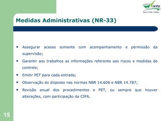 Medidas Administrativas (NR-33) Assegurar acesso somente com acompanhamento e permissão da supervisão; Garantir aos trabalhos as informações referente aos riscos e medidas de controle; Emitir PET para cada entrada; Observação do disposto nas normas NBR 14.606 e NBR 14.787; Revisão anual dos procedimentos e PET, ou sempre que houver alterações, com participação da CIPA. 