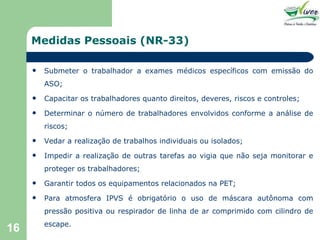 Medidas Pessoais (NR-33) Submeter o trabalhador a exames médicos específicos com emissão do ASO; Capacitar os trabalhadores quanto direitos, deveres, riscos e controles; Determinar o número de trabalhadores envolvidos conforme a análise de riscos; Vedar a realização de trabalhos individuais ou isolados; Impedir a realização de outras tarefas ao vigia que não seja monitorar e proteger os trabalhadores; Garantir todos os equipamentos relacionados na PET; Para atmosfera IPVS é obrigatório o uso de máscara autônoma com pressão positiva ou respirador de linha de ar comprimido com cilindro de escape. 
