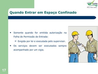 Quando Entrar em Espaço Confinado Somente quando for emitida autorização na Folha de Permissão de Entrada: Exigida por lei e executada pelo supervisor. Os serviços devem ser executados sempre acompanhado por um vigia. 