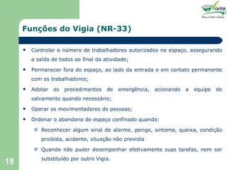 Funções do Vigia (NR-33) Controlar o número de trabalhadores autorizados no espaço, assegurando a saída de todos ao final da atividade; Permanecer fora do espaço, ao lado da entrada e em contato permanente com os trabalhadores; Adotar os procedimentos de emergência, acionando a equipe de salvamento quando necessário; Operar os movimentadores de pessoas; Ordenar o abandono do espaço confinado quando: Reconhecer algum sinal de alarme, perigo, sintoma, queixa, condição proibida, acidente, situação não prevista Quando não puder desempenhar efetivamente suas tarefas, nem ser substituído por outro Vigia. 
