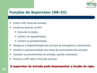Funções do Supervisor (NR-33) Emitir a PET antes da entrada; Conforme descrito na PET: Executar os testes; Conferir os equipamentos; Conferir os procedimentos; Assegurar a disponibilização dos serviços de emergência e salvamento; Garantir a operacionalidade dos meios de acionamento dos serviços; Cancelar os procedimentos de entrada, quando necessário; Encerrar a PET após o final dos serviços. O supervisor de entrada pode desempenhar a função de vigia. 