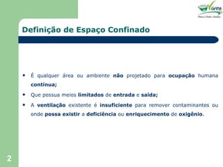 Definição de Espaço Confinado É qualquer área ou ambiente  não  projetado para  ocupação  humana  contínua; Que possua meios  limitados  de  entrada  e  saída; A  ventilação  existente é  insuficiente  para remover contaminantes ou onde  possa existir  a  deficiência  ou  enriquecimento  de  oxigênio . 