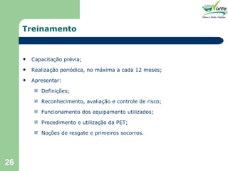 Treinamento Capacitação prévia; Realização periódica, no máxima a cada 12 meses; Apresentar: Definições; Reconhecimento, avaliação e controle de risco; Funcionamento dos equipamento utilizados; Procedimento e utilização da PET; Noções de resgate e primeiros socorros. 