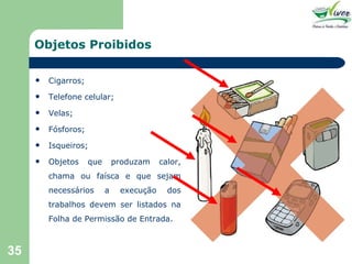 Objetos Proibidos Cigarros; Telefone celular; Velas; Fósforos; Isqueiros; Objetos que produzam calor, chama ou faísca e que sejam necessários a execução dos trabalhos devem ser listados na Folha de Permissão de Entrada. 
