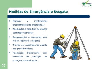 Medidas de Emergência e Resgate Elaborar e implementar procedimentos de emergência; Adequados a cada tipo de espaço confinado existente; Equipamentos e acessórios para meios seguros de resgate; Treinar os trabalhadores quanto aos procedimentos; Realização treinamento com simulação de situação de emergência anualmente. 