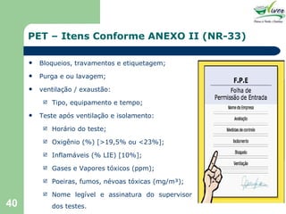 PET – Itens Conforme ANEXO II (NR-33) Bloqueios, travamentos e etiquetagem; Purga e ou lavagem; ventilação / exaustão: Tipo, equipamento e tempo; Teste após ventilação e isolamento: Horário do teste; Oxigênio (%) [>19,5% ou <23%]; Inflamáveis (% LIE) [10%]; Gases e Vapores tóxicos (ppm); Poeiras, fumos, névoas tóxicas (mg/m³); Nome legível e assinatura do supervisor dos testes. 