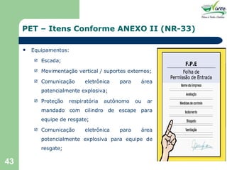 PET – Itens Conforme ANEXO II (NR-33) Equipamentos: Escada; Movimentação vertical / suportes externos; Comunicação eletrônica para área potencialmente explosiva; Proteção respiratória autônomo ou ar mandado com cilindro de escape para equipe de resgate; Comunicação eletrônica para área potencialmente explosiva para equipe de resgate; 