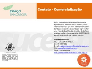 Contato - Comercialização



                                                    Esta é uma referencia de desenvolvimento e
                                                    Apresentação de sua Franquia passo a passo. È
                                                    interessante frisar que após esta apresentação o
                                                    Candidato Investidor já estará apto a preencher
                                                    uma Ficha de Qualificação. Munidos desta ficha
                                                    e após a analise criteriosa a CASA DA FRANQUIA,
                                                    agenda uma reunião de esclarecimentos.

                                                    Gilson Ferraz Junior
                                                    CEO – CASA DA FRANQUIA
                                                    (55) 19 38864935
                                                    E-mail: espacoemagrecer@casadafranquia.com
                                                    Msn: casadafranquia@msn.com
                                                    Skipe: casadafranquia
     É PROIBIDA A REPRODUÇÃO
                                                    http://franquias.casadafranquia.com/?cat=29
Nenhuma parte desta obra poderá ser
reproduzida, copiada, transcrita ou
mesmo       transmitida     por    meios
eletrônicos ou gravações sem a
permissão, por escrito, do editor. Os
infratores serão punidos de acordo com a
Lei n° 9.610/98.
 