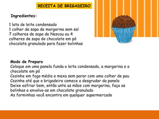 RECEITA DE BRIGADEIRO 1 lata de leite condensado 1 colher de sopa de margarina sem sal 7 colheres de sopa de Nescau ou 4 colheres de sopa de chocolate em pó chocolate granulado para fazer bolinhas Modo de Preparo Coloque em uma panela funda o leite condensado, a margarina e o chocolate em pó Cozinhe em fogo médio e mexa sem parar com uma colher de pau Cozinhe até que o brigadeiro comece a desgrudar da panela Deixe esfriar bem, então unte as mãos com margarina, faça as bolinhas e envolva-as em chocolate granulado As forminhas você encontra em qualquer supermercado Ingredientes: 