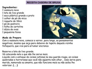 Ingredientes: 1 vassoura nova 1 lata de lixo grande 1 saco plástico grande e preto 1 colher de pó-de-mico 1 raquete de tênis 1 pá de pedreiro 1 folha de cartolina 1 dúzia de ovos 1 pequenina faixa Modo de Preparo Com a vassoura nova, comece a varrer, para longe, os pensamentos negativos, mesmo que seja para debaixo do tapete daquela vizinha fofoqueira, que vive para arrumar encrenca Reserve a lata de lixo grande.  Vá colocando nela o que não lhe serve mais.  Liquide com o estoque de coisas cafonas no seu guarda-roupa, as coisas quebradas e horrorosas que você não agüenta nem olhar... Isso serve para marido, namorado ou amante, que não funcione mais ou não saiba lhe valorizar.  (...) RECEITA CASEIRA DE BRUXA 