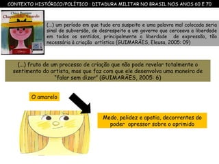 (...) fruto de um processo de criação que não pode revelar totalmente o sentimento do artista, mas que faz com que ele desenvolva uma maneira de “falar sem dizer” (GUIMARÃES, 2005: 6) (...) um período em que tudo era suspeito e uma palavra mal colocada seria sinal de subversão, de desrespeito a um governo que cerceava a liberdade em todos os sentidos, principalmente a liberdade  de expressão, tão necessária à criação  artística (GUIMARÃES, Eleusa, 2005: 09) CONTEXTO HISTÓRICO/POLÍTICO : DITADURA MILITAR NO BRASIL NOS ANOS 60 E 70 Medo, palidez e apatia, decorrentes do poder  opressor sobre o oprimido O amarelo 