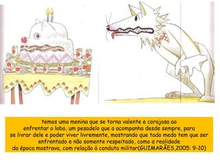 temos uma menina que se torna valente e corajosa ao enfrentar o lobo, um pesadelo que a acompanha desde sempre, para se livrar dele e poder viver livremente, mostrando que todo medo tem que ser enfrentado e não somente respeitado, como a realidade da época mostrava, com relação à conduta militar(GUIMARÃES,2005: 9-10) 