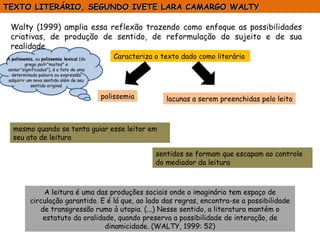Walty (1999) amplia essa reflexão trazendo como enfoque as possibilidades criativas, de produção de sentido, de reformulação do sujeito e de sua realidade A leitura é uma das produções sociais onde o imaginário tem espaço de circulação garantido. E é lá que, ao lado das regras, encontra-se a possibilidade de transgressão rumo à utopia. (...) Nesse sentido, a literatura mantém o estatuto da oralidade, quando preserva a possibilidade de interação, de dinamicidade. (WALTY, 1999: 52) TEXTO LITERÁRIO, SEGUNDO IVETE LARA CAMARGO WALTY  Caracteriza o texto dado como literário  polissemia lacunas a serem preenchidas pelo leito A  polissemia , ou  polissemia lexical  (do grego  poli ="muitos" e  sema ="significados"), é o fato de uma determinada palavra ou expressão adquirir um novo sentido além de seu sentido original mesmo quando se tenta guiar esse leitor em seu ato de leitura sentidos se formam que escapam ao controle do mediador da leitura 