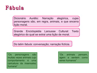 Fábula Dicionário Aurélio: Narração alegórica, cujas personagens são, em regra, animais, e que encerra lição moral. Grande Enciclopédia Larousse Cultural: Texto alegórico do qual se extrai uma lição de moral. Do latim  fabula : conversação; narração fictícia. “ Os personagens são muitas vezes animais cujo comportamento é uma caricatura da insensatez humana” “ Os animais pensam, agem e sentem como seres humanos” 
