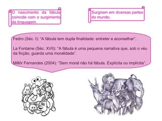 O nascimento da fábula coincide com o surgimento da linguagem.   Fedro (Séc. I): “A fábula tem dupla finalidade: entreter e aconselhar”. La Fontaine (Séc. XVII): “A fábula é uma pequena narrativa que, sob o véu da ficção, guarda uma moralidade”. Millôr Fernandes (2004): “Sem moral não há fábula. Explícita ou implícita”. Surgiram em diversas partes do mundo. 