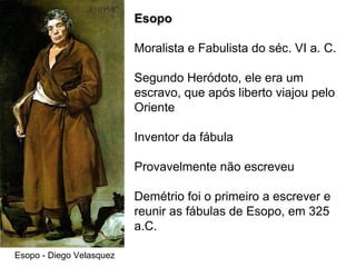 Esopo - Diego Velasquez Esopo Moralista e Fabulista do séc. VI a. C. Segundo Heródoto, ele era um escravo, que após liberto viajou pelo Oriente Inventor da fábula Provavelmente não escreveu Demétrio foi o primeiro a escrever e reunir as fábulas de Esopo, em 325 a.C. 