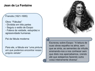 Jean de La Fontaine Francês (1621-1695) Obra: “Fábulas”  Dividida em três partes Seguiu o estilo de Esopo Falava da vaidade, estupidez e agressividade humanas Pai da fábula moderna Para ele, a fábula era “ uma pintura em que podemos encontrar nosso próprio retrato” Escreveu sobre Esopo: “A leitura de suas obras espalha na alma, sem que se sinta, as sementes da virtude, ensinando-nos a nos conhecer sem que disto nos apercebamos, crendo até que estejamos fazendo outra coisa inteiramente diversa”. 