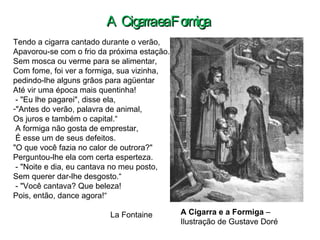 Tendo a cigarra cantado durante o verão,  Apavorou-se com o frio da próxima estação. Sem mosca ou verme para se alimentar, Com fome, foi ver a formiga, sua vizinha, pedindo-lhe alguns grãos para agüentar  Até vir uma época mais quentinha! - "Eu lhe pagarei", disse ela,  "Antes do verão, palavra de animal, Os juros e também o capital.“ A formiga não gosta de emprestar, É esse um de seus defeitos.  "O que você fazia no calor de outrora?" Perguntou-lhe ela com certa esperteza. - "Noite e dia, eu cantava no meu posto, Sem querer dar-lhe desgosto.“ - "Você cantava? Que beleza!  Pois, então, dance agora!“ La Fontaine A Cigarra e a Formiga  –  Ilustração de Gustave Doré A Cigarra e a Formiga 